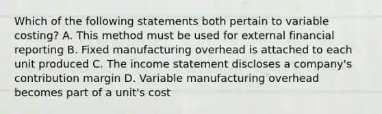 Which of the following statements both pertain to variable costing? A. This method must be used for external financial reporting B. Fixed manufacturing overhead is attached to each unit produced C. The income statement discloses a company's contribution margin D. Variable manufacturing overhead becomes part of a unit's cost