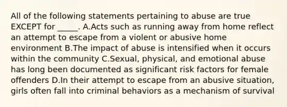 All of the following statements pertaining to abuse are true EXCEPT for _____. A.Acts such as running away from home reflect an attempt to escape from a violent or abusive home environment B.The impact of abuse is intensified when it occurs within the community C.Sexual, physical, and emotional abuse has long been documented as significant risk factors for female offenders D.In their attempt to escape from an abusive situation, girls often fall into criminal behaviors as a mechanism of survival