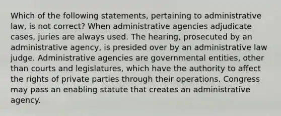 Which of the following statements, pertaining to administrative law, is not correct? When administrative agencies adjudicate cases, juries are always used. The hearing, prosecuted by an administrative agency, is presided over by an administrative law judge. Administrative agencies are governmental entities, other than courts and legislatures, which have the authority to affect the rights of private parties through their operations. Congress may pass an enabling statute that creates an administrative agency.