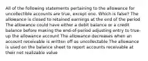 All of the following statements pertaining to the allowance for uncollectible accounts are true, except one. Which is false? The allowance is closed to retained earnings at the end of the period The allowance could have either a debit balance or a credit balance before making the end-of-period adjusting entry to true-up the allowance account The allowance decreases when an account receivable is written off as uncollectable The allowance is used on the balance sheet to report accounts receivable at their net realizable value