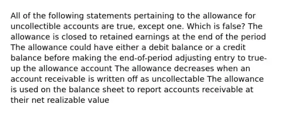 All of the following statements pertaining to the allowance for uncollectible accounts are true, except one. Which is false? The allowance is closed to retained earnings at the end of the period The allowance could have either a debit balance or a credit balance before making the end-of-period adjusting entry to true-up the allowance account The allowance decreases when an account receivable is written off as uncollectable The allowance is used on the balance sheet to repor<a href='https://www.questionai.com/knowledge/k7x83BRk9p-t-accounts' class='anchor-knowledge'>t accounts</a> receivable at their net realizable value