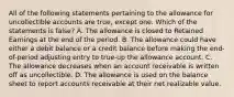 All of the following statements pertaining to the allowance for uncollectible accounts are true, except one. Which of the statements is false? A. The allowance is closed to Retained Earnings at the end of the period. B. The allowance could have either a debit balance or a credit balance before making the end-of-period adjusting entry to true-up the allowance account. C. The allowance decreases when an account receivable is written off as uncollectible. D. The allowance is used on the balance sheet to report accounts receivable at their net realizable value.