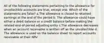 All of the following statements pertaining to the allowance for uncollectible accounts are true, except one. Which of the statements are false? a.The allowance is closed to retained earnings at the end of the period b. The allowance could have either a debit balance or a credit balance before making the related end-of-period adjusting entry c.The allowance decreases when an account receivable is written off as the uncollectible d. The allowance is used on the balance sheet to report accounts receivable at their NRV