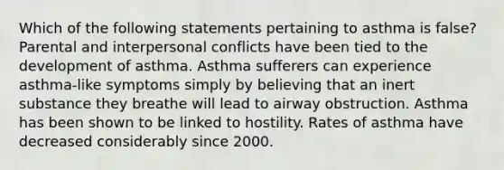 Which of the following statements pertaining to asthma is false? Parental and interpersonal conflicts have been tied to the development of asthma. Asthma sufferers can experience asthma-like symptoms simply by believing that an inert substance they breathe will lead to airway obstruction. Asthma has been shown to be linked to hostility. Rates of asthma have decreased considerably since 2000.