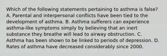 Which of the following statements pertaining to asthma is false? A. Parental and interpersonal conflicts have been tied to the development of asthma. B. Asthma sufferers can experience asthma-like symptoms simply by believing that an inert substance they breathe will lead to airway obstruction. C. Asthma has been shown to be linked to periods of depression. D. Rates of asthma have decreased considerably since 2000.