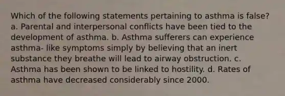 Which of the following statements pertaining to asthma is false? a. Parental and interpersonal conflicts have been tied to the development of asthma. b. Asthma sufferers can experience asthma- like symptoms simply by believing that an inert substance they breathe will lead to airway obstruction. c. Asthma has been shown to be linked to hostility. d. Rates of asthma have decreased considerably since 2000.