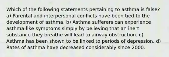 Which of the following statements pertaining to asthma is false? a) Parental and interpersonal conflicts have been tied to the development of asthma. b) Asthma sufferers can experience asthma-like symptoms simply by believing that an inert substance they breathe will lead to airway obstruction. c) Asthma has been shown to be linked to periods of depression. d) Rates of asthma have decreased considerably since 2000.