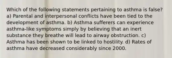 Which of the following statements pertaining to asthma is false? a) Parental and interpersonal conflicts have been tied to the development of asthma. b) Asthma sufferers can experience asthma-like symptoms simply by believing that an inert substance they breathe will lead to airway obstruction. c) Asthma has been shown to be linked to hostility. d) Rates of asthma have decreased considerably since 2000.