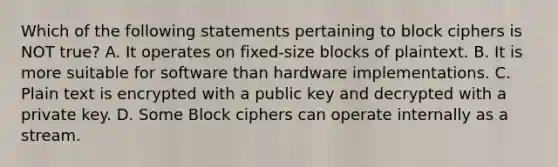 Which of the following statements pertaining to block ciphers is NOT true? A. It operates on fixed-size blocks of plaintext. B. It is more suitable for software than hardware implementations. C. Plain text is encrypted with a public key and decrypted with a private key. D. Some Block ciphers can operate internally as a stream.