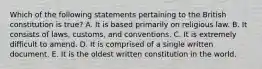 Which of the following statements pertaining to the British constitution is true? A. It is based primarily on religious law. B. It consists of laws, customs, and conventions. C. It is extremely difficult to amend. D. It is comprised of a single written document. E. It is the oldest written constitution in the world.