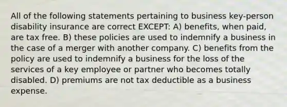 All of the following statements pertaining to business key-person disability insurance are correct EXCEPT: A) benefits, when paid, are tax free. B) these policies are used to indemnify a business in the case of a merger with another company. C) benefits from the policy are used to indemnify a business for the loss of the services of a key employee or partner who becomes totally disabled. D) premiums are not tax deductible as a business expense.