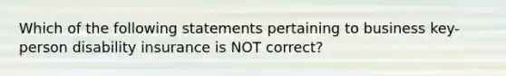 Which of the following statements pertaining to business key-person disability insurance is NOT correct?