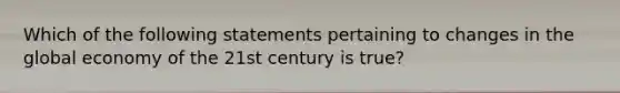 Which of the following statements pertaining to changes in the global economy of the 21st century is true?