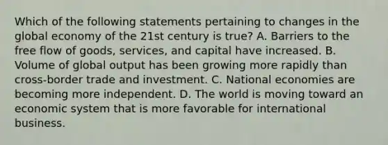 Which of the following statements pertaining to changes in the global economy of the 21st century is true? A. Barriers to the free flow of goods, services, and capital have increased. B. Volume of global output has been growing more rapidly than cross-border trade and investment. C. National economies are becoming more independent. D. The world is moving toward an economic system that is more favorable for international business.