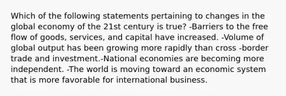 Which of the following statements pertaining to changes in the global economy of the 21st century is true? -Barriers to the free flow of goods, services, and capital have increased. -Volume of global output has been growing more rapidly than cross -border trade and investment.-National economies are becoming more independent. -The world is moving toward an economic system that is more favorable for international business.