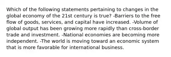 Which of the following statements pertaining to changes in the global economy of the 21st century is true? -Barriers to the free flow of goods, services, and capital have increased. -Volume of global output has been growing more rapidly than cross-border trade and investment. -National economies are becoming more independent. -The world is moving toward an economic system that is more favorable for international business.