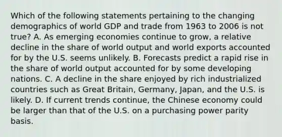 Which of the following statements pertaining to the changing demographics of world GDP and trade from 1963 to 2006 is not true? A. As emerging economies continue to grow, a relative decline in the share of world output and world exports accounted for by the U.S. seems unlikely. B. Forecasts predict a rapid rise in the share of world output accounted for by some developing nations. C. A decline in the share enjoyed by rich industrialized countries such as Great Britain, Germany, Japan, and the U.S. is likely. D. If current trends continue, the Chinese economy could be larger than that of the U.S. on a purchasing power parity basis.