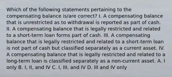 Which of the following statements pertaining to the compensating balance is/are correct? I. A compensating balance that is unrestricted as to withdrawal is reported as part of cash. II. A compensating balance that is legally restricted and related to a short-term loan forms part of cash. III. A compensating balance that is legally restricted and related to a short-term loan is not part of cash but classified separately as a current asset. IV. A compensating balance that is legally restricted and related to a long-term loan is classified separately as a non-current asset. A. I only B. I, II, and IV C. I, III, and IV D. III and IV only