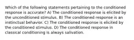 Which of the following statements pertaining to the conditioned response is accurate? A) The conditioned response is elicited by the unconditioned stimulus. B) The conditioned response is an instinctual behavior. C) The conditioned response is elicited by the conditioned stimulus. D) The conditioned response in classical conditioning is always salivation.