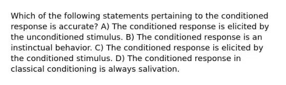 Which of the following statements pertaining to the conditioned response is accurate? A) The conditioned response is elicited by the unconditioned stimulus. B) The conditioned response is an instinctual behavior. C) The conditioned response is elicited by the conditioned stimulus. D) The conditioned response in classical conditioning is always salivation.