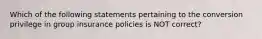 Which of the following statements pertaining to the conversion privilege in group insurance policies is NOT correct?