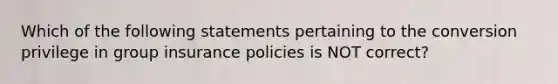 Which of the following statements pertaining to the conversion privilege in group insurance policies is NOT correct?