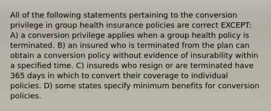 All of the following statements pertaining to the conversion privilege in group health insurance policies are correct EXCEPT: A) a conversion privilege applies when a group health policy is terminated. B) an insured who is terminated from the plan can obtain a conversion policy without evidence of insurability within a specified time. C) insureds who resign or are terminated have 365 days in which to convert their coverage to individual policies. D) some states specify minimum benefits for conversion policies.