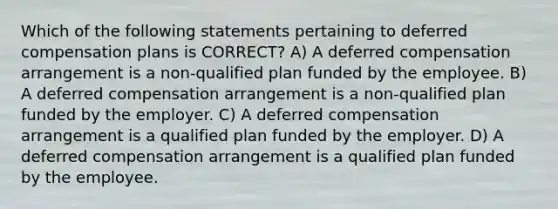 Which of the following statements pertaining to deferred compensation plans is CORRECT? A) A deferred compensation arrangement is a non-qualified plan funded by the employee. B) A deferred compensation arrangement is a non-qualified plan funded by the employer. C) A deferred compensation arrangement is a qualified plan funded by the employer. D) A deferred compensation arrangement is a qualified plan funded by the employee.