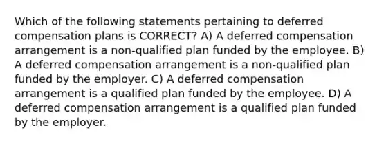 Which of the following statements pertaining to deferred compensation plans is CORRECT? A) A deferred compensation arrangement is a non-qualified plan funded by the employee. B) A deferred compensation arrangement is a non-qualified plan funded by the employer. C) A deferred compensation arrangement is a qualified plan funded by the employee. D) A deferred compensation arrangement is a qualified plan funded by the employer.