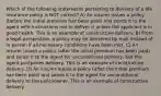 Which of the following statements pertaining to delivery of a life insurance policy is NOT correct? A) An insurer issues a policy (before the initial premium has been paid) and sends it to the agent with instructions not to deliver it unless the applicant is in good health. This is an example of constructive delivery. B) From a legal perspective, a policy may be delivered by mail instead of in person if all necessary conditions have been met. C) An insurer issues a policy (after the initial premium has been paid) and sends it to the agent for unconditional delivery, but the agent postpones delivery. This is an example of constructive delivery. D) An insurer issues a policy (after the initial premium has been paid) and sends it to the agent for unconditional delivery to the policyowner. This is an example of constructive delivery.