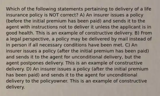 Which of the following statements pertaining to delivery of a life insurance policy is NOT correct? A) An insurer issues a policy (before the initial premium has been paid) and sends it to the agent with instructions not to deliver it unless the applicant is in good health. This is an example of constructive delivery. B) From a legal perspective, a policy may be delivered by mail instead of in person if all necessary conditions have been met. C) An insurer issues a policy (after the initial premium has been paid) and sends it to the agent for unconditional delivery, but the agent postpones delivery. This is an example of constructive delivery. D) An insurer issues a policy (after the initial premium has been paid) and sends it to the agent for unconditional delivery to the policyowner. This is an example of constructive delivery.