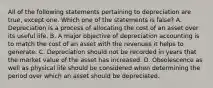 All of the following statements pertaining to depreciation are true, except one. Which one of the statements is false? A. Depreciation is a process of allocating the cost of an asset over its useful life. B. A major objective of depreciation accounting is to match the cost of an asset with the revenues it helps to generate. C. Depreciation should not be recorded in years that the market value of the asset has increased. D. Obsolescence as well as physical life should be considered when determining the period over which an asset should be depreciated.