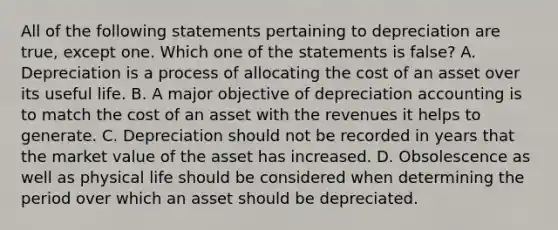 All of the following statements pertaining to depreciation are true, except one. Which one of the statements is false? A. Depreciation is a process of allocating the cost of an asset over its useful life. B. A major objective of depreciation accounting is to match the cost of an asset with the revenues it helps to generate. C. Depreciation should not be recorded in years that the market value of the asset has increased. D. Obsolescence as well as physical life should be considered when determining the period over which an asset should be depreciated.