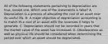 All of the following statements pertaining to depreciation are true, except one. Which one of the statements is false? A. Depreciation is a process of allocating the cost of an asset over its useful life. B. A major objective of depreciation accounting is to match th e cost of an asset with the revenues it helps to generate. C. Depreciation should not be recorded in years that the market value of the asset has increased. D. Obsolescence as well as physical life should be considered when determining the period over which an asset should be depreciated.