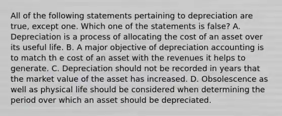 All of the following statements pertaining to depreciation are true, except one. Which one of the statements is false? A. Depreciation is a process of allocating the cost of an asset over its useful life. B. A major objective of depreciation accounting is to match th e cost of an asset with the revenues it helps to generate. C. Depreciation should not be recorded in years that the market value of the asset has increased. D. Obsolescence as well as physical life should be considered when determining the period over which an asset should be depreciated.