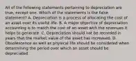 All of the following statements pertaining to depreciation are true, except one. Which of the statements is the false statement? A. Depreciation is a process of allocating the cost of an asset over its useful life. B. A major objective of depreciation accounting is to match the cost of an asset with the revenues it helps to generate. C. Depreciation should not be recorded in years that the market value of the asset has increased. D. Obsolescence as well as physical life should be considered when determining the period over which an asset should be depreciated.