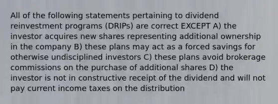 All of the following statements pertaining to dividend reinvestment programs (DRIPs) are correct EXCEPT A) the investor acquires new shares representing additional ownership in the company B) these plans may act as a forced savings for otherwise undisciplined investors C) these plans avoid brokerage commissions on the purchase of additional shares D) the investor is not in constructive receipt of the dividend and will not pay current income taxes on the distribution