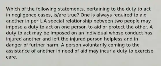 Which of the following statements, pertaining to the duty to act in negligence cases, is/are true? One is always required to aid another in peril. A special relationship between two people may impose a duty to act on one person to aid or protect the other. A duty to act may be imposed on an individual whose conduct has injured another and left the injured person helpless and in danger of further harm. A person voluntarily coming to the assistance of another in need of aid may incur a duty to exercise care.