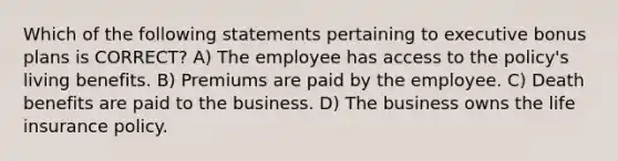 Which of the following statements pertaining to executive bonus plans is CORRECT? A) The employee has access to the policy's living benefits. B) Premiums are paid by the employee. C) Death benefits are paid to the business. D) The business owns the life insurance policy.