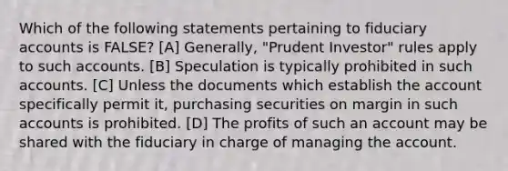 Which of the following statements pertaining to fiduciary accounts is FALSE? [A] Generally, "Prudent Investor" rules apply to such accounts. [B] Speculation is typically prohibited in such accounts. [C] Unless the documents which establish the account specifically permit it, purchasing securities on margin in such accounts is prohibited. [D] The profits of such an account may be shared with the fiduciary in charge of managing the account.