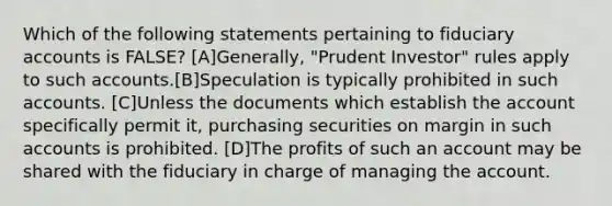 Which of the following statements pertaining to fiduciary accounts is FALSE? [A]Generally, "Prudent Investor" rules apply to such accounts.[B]Speculation is typically prohibited in such accounts. [C]Unless the documents which establish the account specifically permit it, purchasing securities on margin in such accounts is prohibited. [D]The profits of such an account may be shared with the fiduciary in charge of managing the account.