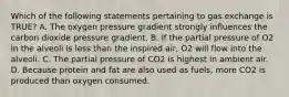 Which of the following statements pertaining to gas exchange is TRUE? A. The oxygen pressure gradient strongly influences the carbon dioxide pressure gradient. B. If the partial pressure of O2 in the alveoli is less than the inspired air, O2 will flow into the alveoli. C. The partial pressure of CO2 is highest in ambient air. D. Because protein and fat are also used as fuels, more CO2 is produced than oxygen consumed.