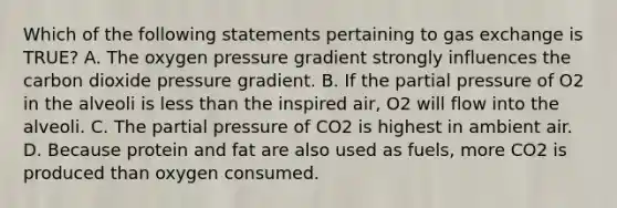 Which of the following statements pertaining to <a href='https://www.questionai.com/knowledge/kU8LNOksTA-gas-exchange' class='anchor-knowledge'>gas exchange</a> is TRUE? A. The oxygen pressure gradient strongly influences the carbon dioxide pressure gradient. B. If the partial pressure of O2 in the alveoli is <a href='https://www.questionai.com/knowledge/k7BtlYpAMX-less-than' class='anchor-knowledge'>less than</a> the inspired air, O2 will flow into the alveoli. C. The partial pressure of CO2 is highest in ambient air. D. Because protein and fat are also used as fuels, more CO2 is produced than oxygen consumed.