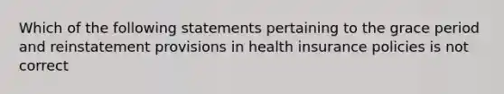 Which of the following statements pertaining to the grace period and reinstatement provisions in health insurance policies is not correct