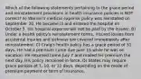 Which of the following statements pertaining to the grace period and reinstatement provisions in health insurance policies is NOT correct? A) Warren's medical expense policy was reinstated on September 30. He became ill and entered the hospital on October 5. His hospital expense will not be paid by the insurer. B) Under a health policy's reinstatement terms, insured losses from accidental injuries and sickness are covered immediately after reinstatement. C) Craig's health policy has a grace period of 31 days. He had a premium come due June 15 while he was on vacation. He returned home July 7 and mailed his premium the next day. His policy remained in force. D) States may require grace periods of 7, 10, or 31 days, depending on the mode of premium payment or term of insurance.