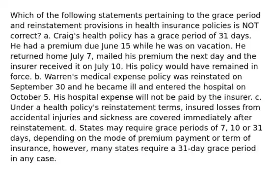 Which of the following statements pertaining to the grace period and reinstatement provisions in health insurance policies is NOT correct? a. Craig's health policy has a grace period of 31 days. He had a premium due June 15 while he was on vacation. He returned home July 7, mailed his premium the next day and the insurer received it on July 10. His policy would have remained in force. b. Warren's medical expense policy was reinstated on September 30 and he became ill and entered the hospital on October 5. His hospital expense will not be paid by the insurer. c. Under a health policy's reinstatement terms, insured losses from accidental injuries and sickness are covered immediately after reinstatement. d. States may require grace periods of 7, 10 or 31 days, depending on the mode of premium payment or term of insurance, however, many states require a 31-day grace period in any case.