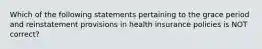 Which of the following statements pertaining to the grace period and reinstatement provisions in health insurance policies is NOT correct?