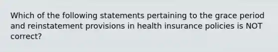 Which of the following statements pertaining to the grace period and reinstatement provisions in health insurance policies is NOT correct?