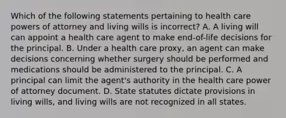 Which of the following statements pertaining to health care powers of attorney and living wills is incorrect? A. A living will can appoint a health care agent to make end-of-life decisions for the principal. B. Under a health care proxy, an agent can make decisions concerning whether surgery should be performed and medications should be administered to the principal. C. A principal can limit the agent's authority in the health care power of attorney document. D. State statutes dictate provisions in living wills, and living wills are not recognized in all states.