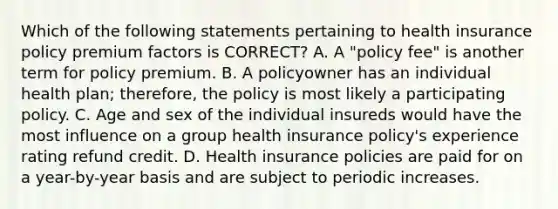 Which of the following statements pertaining to health insurance policy premium factors is CORRECT? A. A "policy fee" is another term for policy premium. B. A policyowner has an individual health plan; therefore, the policy is most likely a participating policy. C. Age and sex of the individual insureds would have the most influence on a group health insurance policy's experience rating refund credit. D. Health insurance policies are paid for on a year-by-year basis and are subject to periodic increases.